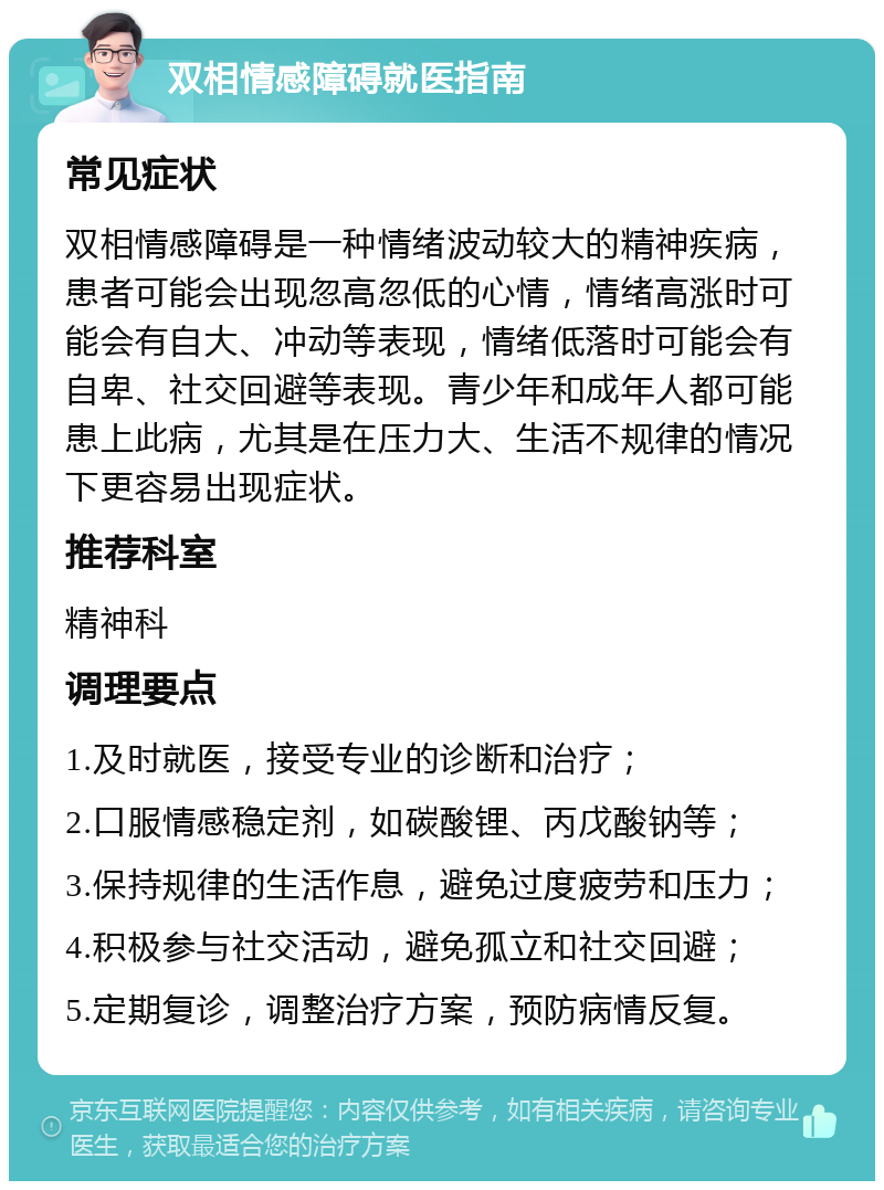 双相情感障碍就医指南 常见症状 双相情感障碍是一种情绪波动较大的精神疾病，患者可能会出现忽高忽低的心情，情绪高涨时可能会有自大、冲动等表现，情绪低落时可能会有自卑、社交回避等表现。青少年和成年人都可能患上此病，尤其是在压力大、生活不规律的情况下更容易出现症状。 推荐科室 精神科 调理要点 1.及时就医，接受专业的诊断和治疗； 2.口服情感稳定剂，如碳酸锂、丙戊酸钠等； 3.保持规律的生活作息，避免过度疲劳和压力； 4.积极参与社交活动，避免孤立和社交回避； 5.定期复诊，调整治疗方案，预防病情反复。