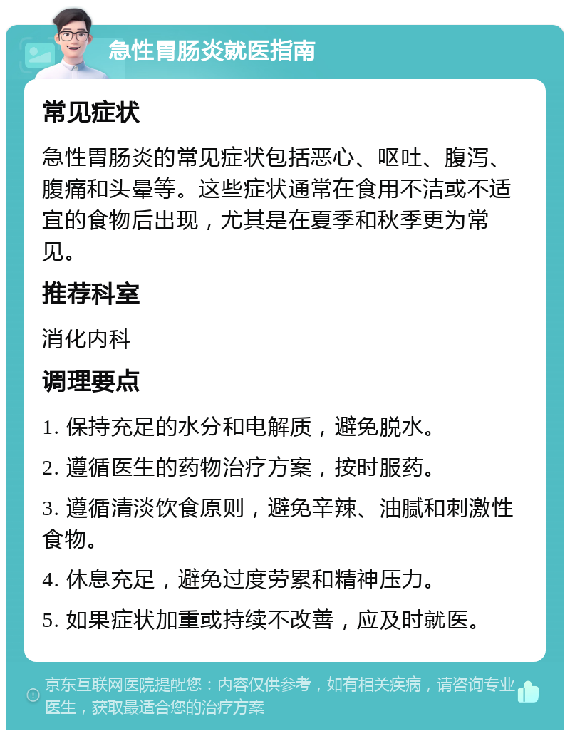 急性胃肠炎就医指南 常见症状 急性胃肠炎的常见症状包括恶心、呕吐、腹泻、腹痛和头晕等。这些症状通常在食用不洁或不适宜的食物后出现，尤其是在夏季和秋季更为常见。 推荐科室 消化内科 调理要点 1. 保持充足的水分和电解质，避免脱水。 2. 遵循医生的药物治疗方案，按时服药。 3. 遵循清淡饮食原则，避免辛辣、油腻和刺激性食物。 4. 休息充足，避免过度劳累和精神压力。 5. 如果症状加重或持续不改善，应及时就医。