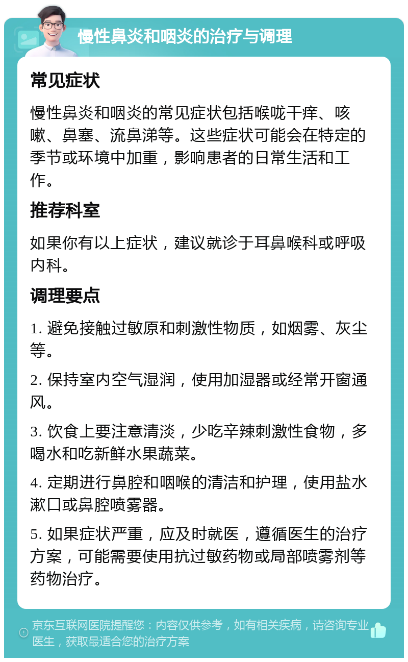 慢性鼻炎和咽炎的治疗与调理 常见症状 慢性鼻炎和咽炎的常见症状包括喉咙干痒、咳嗽、鼻塞、流鼻涕等。这些症状可能会在特定的季节或环境中加重，影响患者的日常生活和工作。 推荐科室 如果你有以上症状，建议就诊于耳鼻喉科或呼吸内科。 调理要点 1. 避免接触过敏原和刺激性物质，如烟雾、灰尘等。 2. 保持室内空气湿润，使用加湿器或经常开窗通风。 3. 饮食上要注意清淡，少吃辛辣刺激性食物，多喝水和吃新鲜水果蔬菜。 4. 定期进行鼻腔和咽喉的清洁和护理，使用盐水漱口或鼻腔喷雾器。 5. 如果症状严重，应及时就医，遵循医生的治疗方案，可能需要使用抗过敏药物或局部喷雾剂等药物治疗。