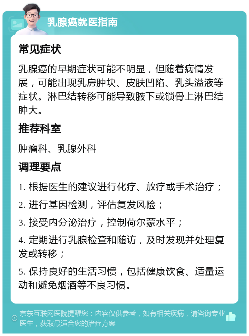 乳腺癌就医指南 常见症状 乳腺癌的早期症状可能不明显，但随着病情发展，可能出现乳房肿块、皮肤凹陷、乳头溢液等症状。淋巴结转移可能导致腋下或锁骨上淋巴结肿大。 推荐科室 肿瘤科、乳腺外科 调理要点 1. 根据医生的建议进行化疗、放疗或手术治疗； 2. 进行基因检测，评估复发风险； 3. 接受内分泌治疗，控制荷尔蒙水平； 4. 定期进行乳腺检查和随访，及时发现并处理复发或转移； 5. 保持良好的生活习惯，包括健康饮食、适量运动和避免烟酒等不良习惯。