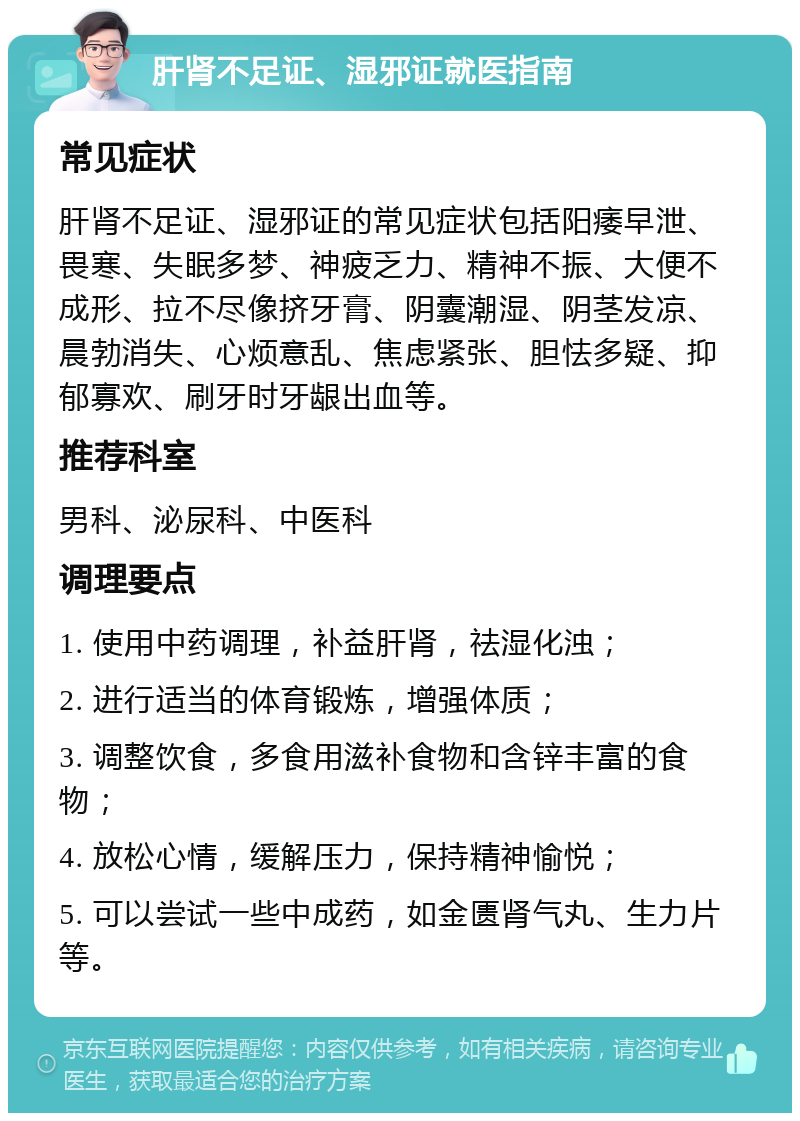 肝肾不足证、湿邪证就医指南 常见症状 肝肾不足证、湿邪证的常见症状包括阳痿早泄、畏寒、失眠多梦、神疲乏力、精神不振、大便不成形、拉不尽像挤牙膏、阴囊潮湿、阴茎发凉、晨勃消失、心烦意乱、焦虑紧张、胆怯多疑、抑郁寡欢、刷牙时牙龈出血等。 推荐科室 男科、泌尿科、中医科 调理要点 1. 使用中药调理，补益肝肾，祛湿化浊； 2. 进行适当的体育锻炼，增强体质； 3. 调整饮食，多食用滋补食物和含锌丰富的食物； 4. 放松心情，缓解压力，保持精神愉悦； 5. 可以尝试一些中成药，如金匮肾气丸、生力片等。