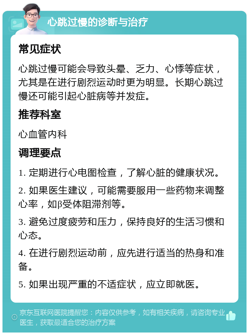 心跳过慢的诊断与治疗 常见症状 心跳过慢可能会导致头晕、乏力、心悸等症状，尤其是在进行剧烈运动时更为明显。长期心跳过慢还可能引起心脏病等并发症。 推荐科室 心血管内科 调理要点 1. 定期进行心电图检查，了解心脏的健康状况。 2. 如果医生建议，可能需要服用一些药物来调整心率，如β受体阻滞剂等。 3. 避免过度疲劳和压力，保持良好的生活习惯和心态。 4. 在进行剧烈运动前，应先进行适当的热身和准备。 5. 如果出现严重的不适症状，应立即就医。