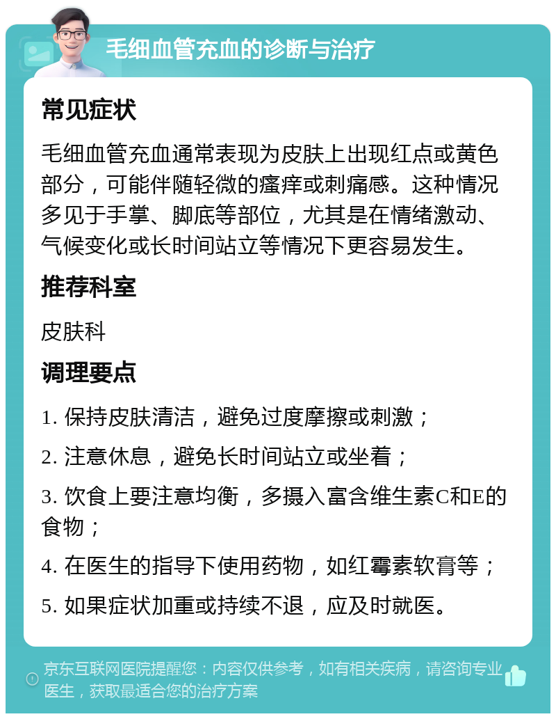 毛细血管充血的诊断与治疗 常见症状 毛细血管充血通常表现为皮肤上出现红点或黄色部分，可能伴随轻微的瘙痒或刺痛感。这种情况多见于手掌、脚底等部位，尤其是在情绪激动、气候变化或长时间站立等情况下更容易发生。 推荐科室 皮肤科 调理要点 1. 保持皮肤清洁，避免过度摩擦或刺激； 2. 注意休息，避免长时间站立或坐着； 3. 饮食上要注意均衡，多摄入富含维生素C和E的食物； 4. 在医生的指导下使用药物，如红霉素软膏等； 5. 如果症状加重或持续不退，应及时就医。