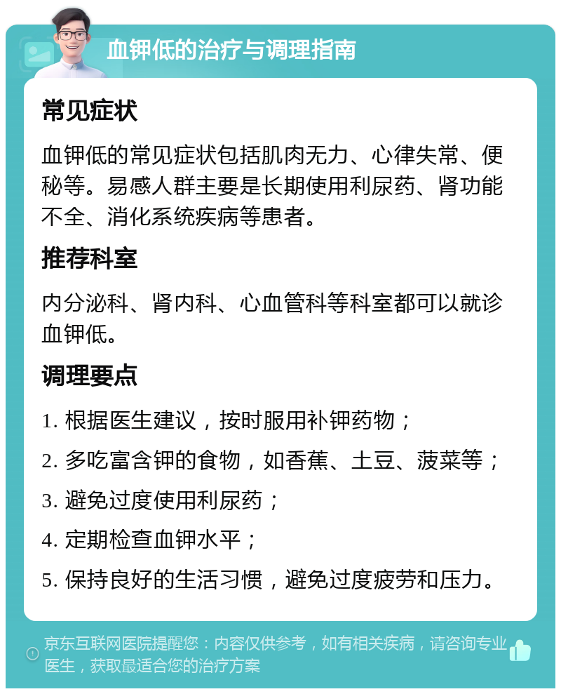 血钾低的治疗与调理指南 常见症状 血钾低的常见症状包括肌肉无力、心律失常、便秘等。易感人群主要是长期使用利尿药、肾功能不全、消化系统疾病等患者。 推荐科室 内分泌科、肾内科、心血管科等科室都可以就诊血钾低。 调理要点 1. 根据医生建议，按时服用补钾药物； 2. 多吃富含钾的食物，如香蕉、土豆、菠菜等； 3. 避免过度使用利尿药； 4. 定期检查血钾水平； 5. 保持良好的生活习惯，避免过度疲劳和压力。