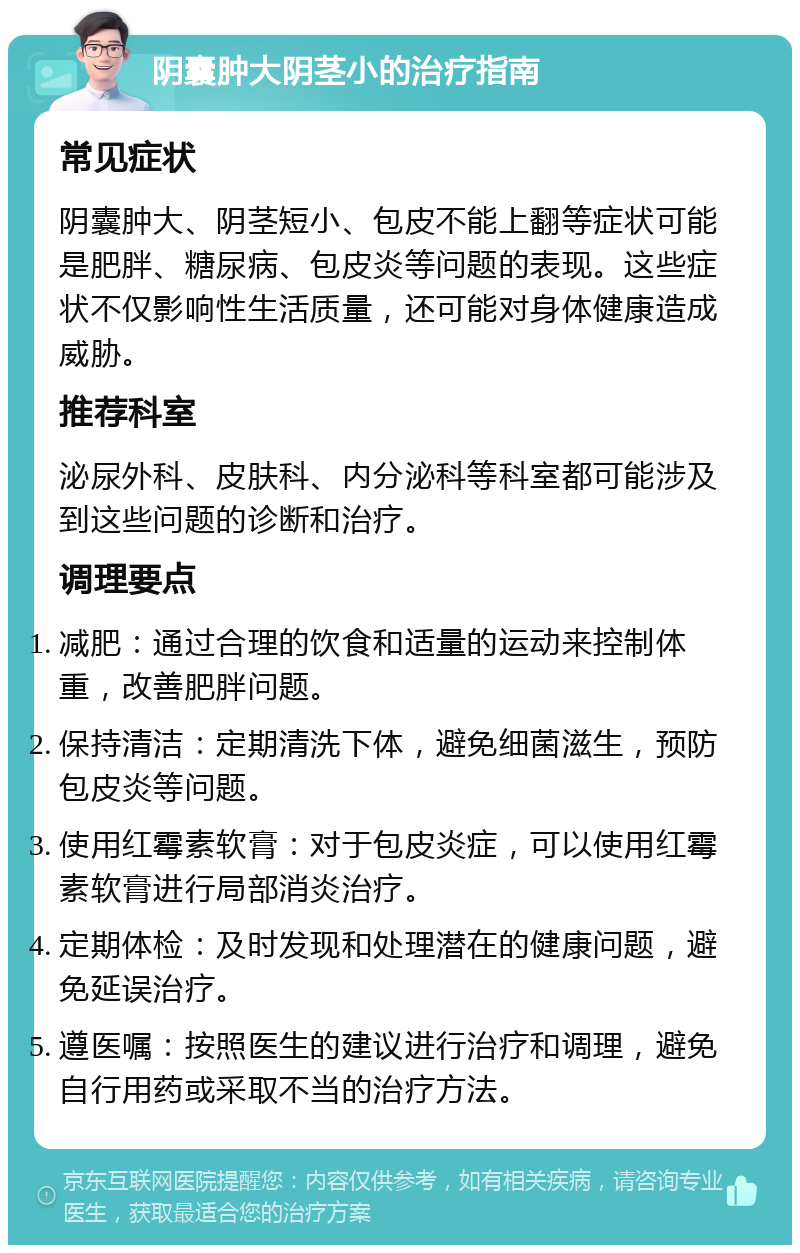 阴囊肿大阴茎小的治疗指南 常见症状 阴囊肿大、阴茎短小、包皮不能上翻等症状可能是肥胖、糖尿病、包皮炎等问题的表现。这些症状不仅影响性生活质量，还可能对身体健康造成威胁。 推荐科室 泌尿外科、皮肤科、内分泌科等科室都可能涉及到这些问题的诊断和治疗。 调理要点 减肥：通过合理的饮食和适量的运动来控制体重，改善肥胖问题。 保持清洁：定期清洗下体，避免细菌滋生，预防包皮炎等问题。 使用红霉素软膏：对于包皮炎症，可以使用红霉素软膏进行局部消炎治疗。 定期体检：及时发现和处理潜在的健康问题，避免延误治疗。 遵医嘱：按照医生的建议进行治疗和调理，避免自行用药或采取不当的治疗方法。