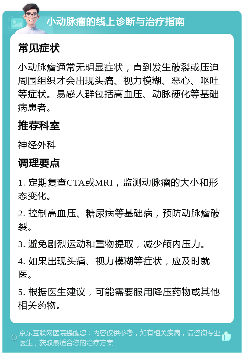 小动脉瘤的线上诊断与治疗指南 常见症状 小动脉瘤通常无明显症状，直到发生破裂或压迫周围组织才会出现头痛、视力模糊、恶心、呕吐等症状。易感人群包括高血压、动脉硬化等基础病患者。 推荐科室 神经外科 调理要点 1. 定期复查CTA或MRI，监测动脉瘤的大小和形态变化。 2. 控制高血压、糖尿病等基础病，预防动脉瘤破裂。 3. 避免剧烈运动和重物提取，减少颅内压力。 4. 如果出现头痛、视力模糊等症状，应及时就医。 5. 根据医生建议，可能需要服用降压药物或其他相关药物。