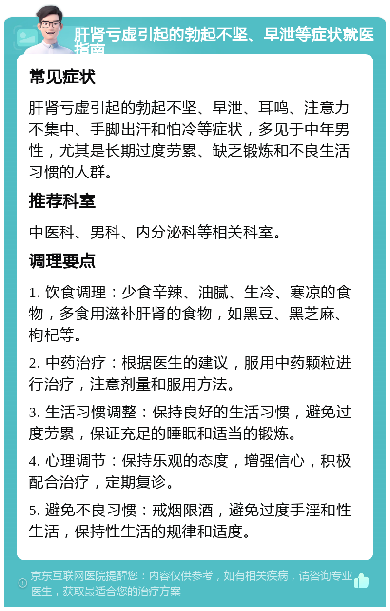 肝肾亏虚引起的勃起不坚、早泄等症状就医指南 常见症状 肝肾亏虚引起的勃起不坚、早泄、耳鸣、注意力不集中、手脚出汗和怕冷等症状，多见于中年男性，尤其是长期过度劳累、缺乏锻炼和不良生活习惯的人群。 推荐科室 中医科、男科、内分泌科等相关科室。 调理要点 1. 饮食调理：少食辛辣、油腻、生冷、寒凉的食物，多食用滋补肝肾的食物，如黑豆、黑芝麻、枸杞等。 2. 中药治疗：根据医生的建议，服用中药颗粒进行治疗，注意剂量和服用方法。 3. 生活习惯调整：保持良好的生活习惯，避免过度劳累，保证充足的睡眠和适当的锻炼。 4. 心理调节：保持乐观的态度，增强信心，积极配合治疗，定期复诊。 5. 避免不良习惯：戒烟限酒，避免过度手淫和性生活，保持性生活的规律和适度。