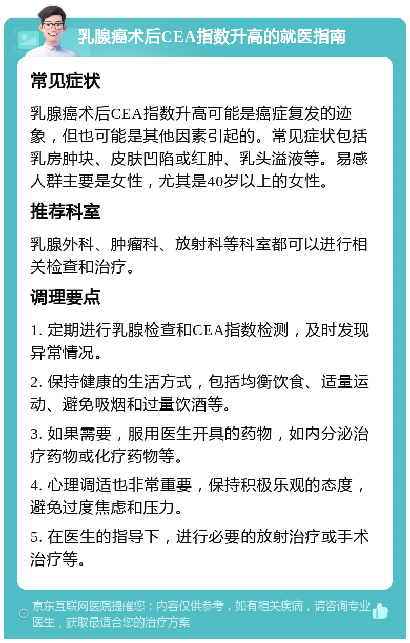 乳腺癌术后CEA指数升高的就医指南 常见症状 乳腺癌术后CEA指数升高可能是癌症复发的迹象，但也可能是其他因素引起的。常见症状包括乳房肿块、皮肤凹陷或红肿、乳头溢液等。易感人群主要是女性，尤其是40岁以上的女性。 推荐科室 乳腺外科、肿瘤科、放射科等科室都可以进行相关检查和治疗。 调理要点 1. 定期进行乳腺检查和CEA指数检测，及时发现异常情况。 2. 保持健康的生活方式，包括均衡饮食、适量运动、避免吸烟和过量饮酒等。 3. 如果需要，服用医生开具的药物，如内分泌治疗药物或化疗药物等。 4. 心理调适也非常重要，保持积极乐观的态度，避免过度焦虑和压力。 5. 在医生的指导下，进行必要的放射治疗或手术治疗等。