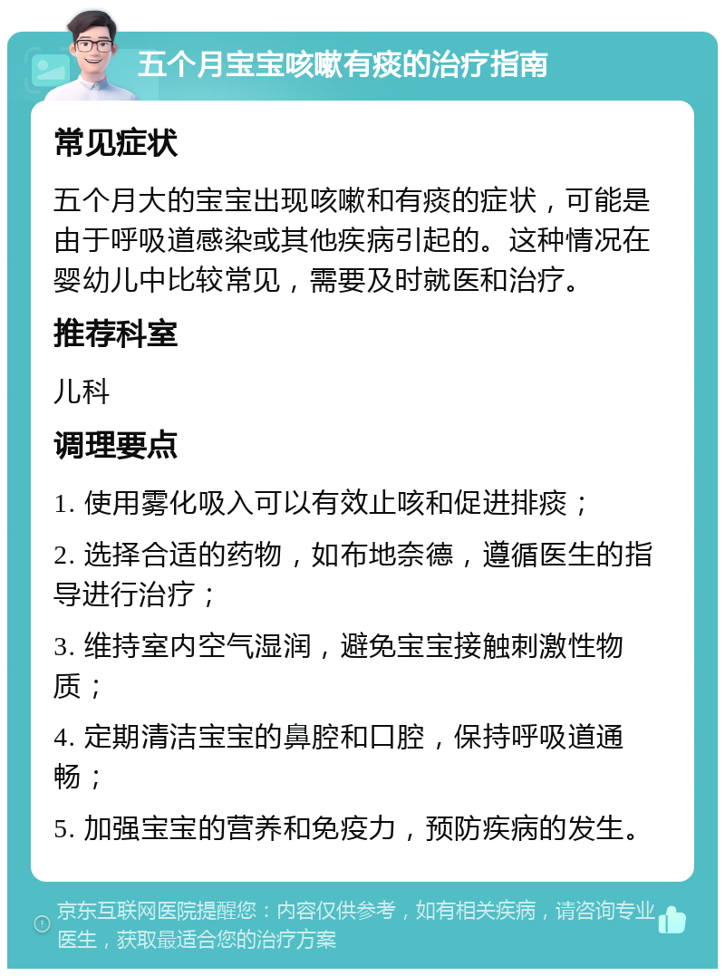 五个月宝宝咳嗽有痰的治疗指南 常见症状 五个月大的宝宝出现咳嗽和有痰的症状，可能是由于呼吸道感染或其他疾病引起的。这种情况在婴幼儿中比较常见，需要及时就医和治疗。 推荐科室 儿科 调理要点 1. 使用雾化吸入可以有效止咳和促进排痰； 2. 选择合适的药物，如布地奈德，遵循医生的指导进行治疗； 3. 维持室内空气湿润，避免宝宝接触刺激性物质； 4. 定期清洁宝宝的鼻腔和口腔，保持呼吸道通畅； 5. 加强宝宝的营养和免疫力，预防疾病的发生。