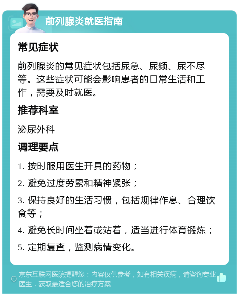 前列腺炎就医指南 常见症状 前列腺炎的常见症状包括尿急、尿频、尿不尽等。这些症状可能会影响患者的日常生活和工作，需要及时就医。 推荐科室 泌尿外科 调理要点 1. 按时服用医生开具的药物； 2. 避免过度劳累和精神紧张； 3. 保持良好的生活习惯，包括规律作息、合理饮食等； 4. 避免长时间坐着或站着，适当进行体育锻炼； 5. 定期复查，监测病情变化。