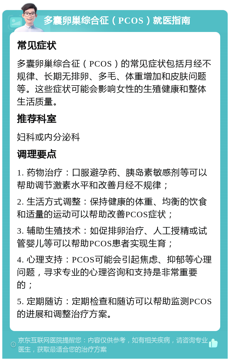 多囊卵巢综合征（PCOS）就医指南 常见症状 多囊卵巢综合征（PCOS）的常见症状包括月经不规律、长期无排卵、多毛、体重增加和皮肤问题等。这些症状可能会影响女性的生殖健康和整体生活质量。 推荐科室 妇科或内分泌科 调理要点 1. 药物治疗：口服避孕药、胰岛素敏感剂等可以帮助调节激素水平和改善月经不规律； 2. 生活方式调整：保持健康的体重、均衡的饮食和适量的运动可以帮助改善PCOS症状； 3. 辅助生殖技术：如促排卵治疗、人工授精或试管婴儿等可以帮助PCOS患者实现生育； 4. 心理支持：PCOS可能会引起焦虑、抑郁等心理问题，寻求专业的心理咨询和支持是非常重要的； 5. 定期随访：定期检查和随访可以帮助监测PCOS的进展和调整治疗方案。