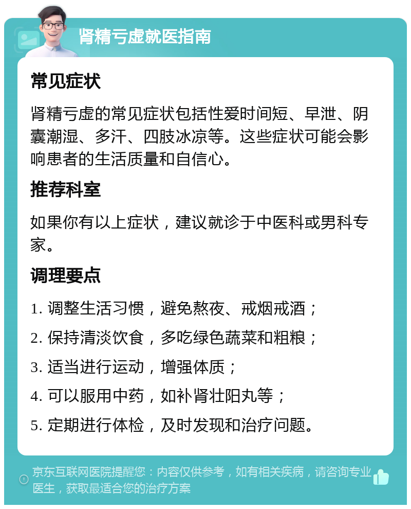 肾精亏虚就医指南 常见症状 肾精亏虚的常见症状包括性爱时间短、早泄、阴囊潮湿、多汗、四肢冰凉等。这些症状可能会影响患者的生活质量和自信心。 推荐科室 如果你有以上症状，建议就诊于中医科或男科专家。 调理要点 1. 调整生活习惯，避免熬夜、戒烟戒酒； 2. 保持清淡饮食，多吃绿色蔬菜和粗粮； 3. 适当进行运动，增强体质； 4. 可以服用中药，如补肾壮阳丸等； 5. 定期进行体检，及时发现和治疗问题。