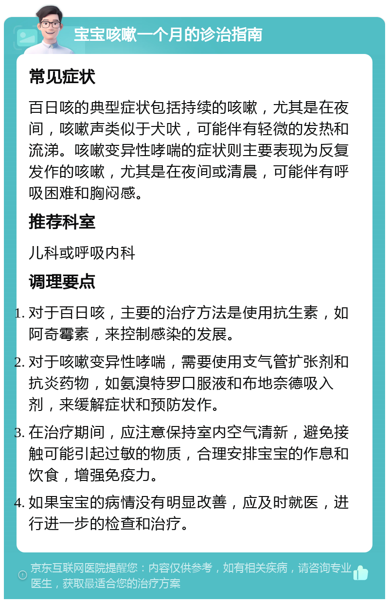 宝宝咳嗽一个月的诊治指南 常见症状 百日咳的典型症状包括持续的咳嗽，尤其是在夜间，咳嗽声类似于犬吠，可能伴有轻微的发热和流涕。咳嗽变异性哮喘的症状则主要表现为反复发作的咳嗽，尤其是在夜间或清晨，可能伴有呼吸困难和胸闷感。 推荐科室 儿科或呼吸内科 调理要点 对于百日咳，主要的治疗方法是使用抗生素，如阿奇霉素，来控制感染的发展。 对于咳嗽变异性哮喘，需要使用支气管扩张剂和抗炎药物，如氨溴特罗口服液和布地奈德吸入剂，来缓解症状和预防发作。 在治疗期间，应注意保持室内空气清新，避免接触可能引起过敏的物质，合理安排宝宝的作息和饮食，增强免疫力。 如果宝宝的病情没有明显改善，应及时就医，进行进一步的检查和治疗。