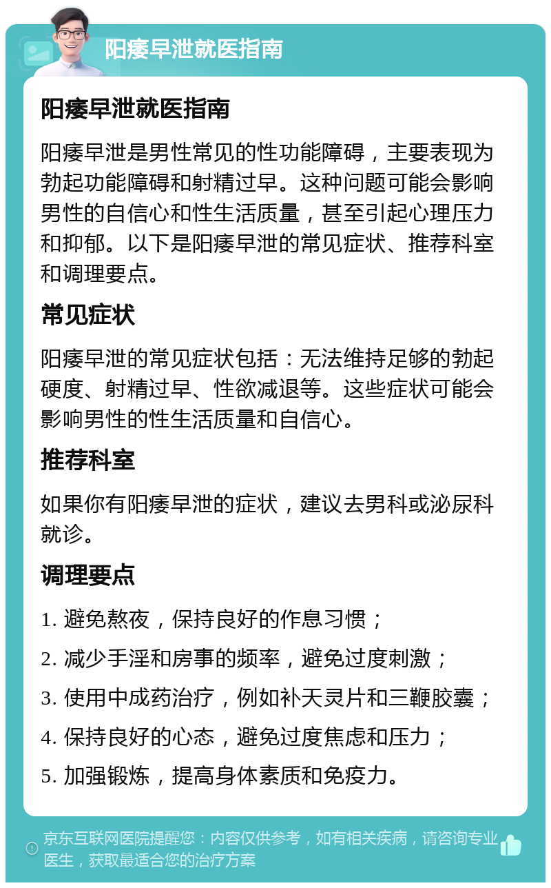 阳痿早泄就医指南 阳痿早泄就医指南 阳痿早泄是男性常见的性功能障碍，主要表现为勃起功能障碍和射精过早。这种问题可能会影响男性的自信心和性生活质量，甚至引起心理压力和抑郁。以下是阳痿早泄的常见症状、推荐科室和调理要点。 常见症状 阳痿早泄的常见症状包括：无法维持足够的勃起硬度、射精过早、性欲减退等。这些症状可能会影响男性的性生活质量和自信心。 推荐科室 如果你有阳痿早泄的症状，建议去男科或泌尿科就诊。 调理要点 1. 避免熬夜，保持良好的作息习惯； 2. 减少手淫和房事的频率，避免过度刺激； 3. 使用中成药治疗，例如补天灵片和三鞭胶囊； 4. 保持良好的心态，避免过度焦虑和压力； 5. 加强锻炼，提高身体素质和免疫力。