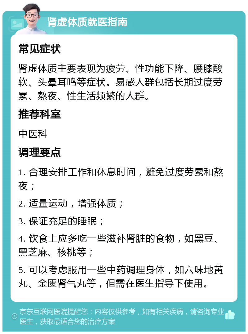 肾虚体质就医指南 常见症状 肾虚体质主要表现为疲劳、性功能下降、腰膝酸软、头晕耳鸣等症状。易感人群包括长期过度劳累、熬夜、性生活频繁的人群。 推荐科室 中医科 调理要点 1. 合理安排工作和休息时间，避免过度劳累和熬夜； 2. 适量运动，增强体质； 3. 保证充足的睡眠； 4. 饮食上应多吃一些滋补肾脏的食物，如黑豆、黑芝麻、核桃等； 5. 可以考虑服用一些中药调理身体，如六味地黄丸、金匮肾气丸等，但需在医生指导下使用。