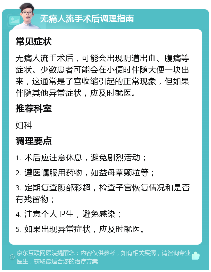 无痛人流手术后调理指南 常见症状 无痛人流手术后，可能会出现阴道出血、腹痛等症状。少数患者可能会在小便时伴随大便一块出来，这通常是子宫收缩引起的正常现象，但如果伴随其他异常症状，应及时就医。 推荐科室 妇科 调理要点 1. 术后应注意休息，避免剧烈活动； 2. 遵医嘱服用药物，如益母草颗粒等； 3. 定期复查腹部彩超，检查子宫恢复情况和是否有残留物； 4. 注意个人卫生，避免感染； 5. 如果出现异常症状，应及时就医。