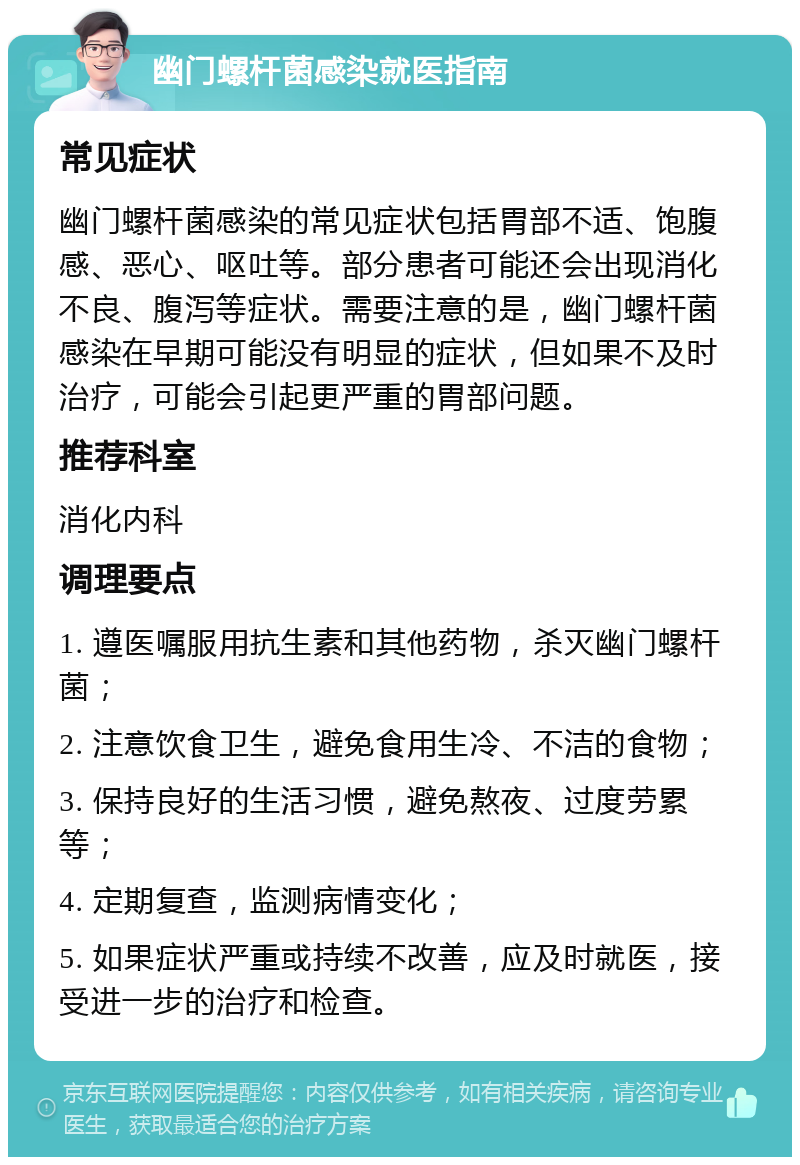 幽门螺杆菌感染就医指南 常见症状 幽门螺杆菌感染的常见症状包括胃部不适、饱腹感、恶心、呕吐等。部分患者可能还会出现消化不良、腹泻等症状。需要注意的是，幽门螺杆菌感染在早期可能没有明显的症状，但如果不及时治疗，可能会引起更严重的胃部问题。 推荐科室 消化内科 调理要点 1. 遵医嘱服用抗生素和其他药物，杀灭幽门螺杆菌； 2. 注意饮食卫生，避免食用生冷、不洁的食物； 3. 保持良好的生活习惯，避免熬夜、过度劳累等； 4. 定期复查，监测病情变化； 5. 如果症状严重或持续不改善，应及时就医，接受进一步的治疗和检查。