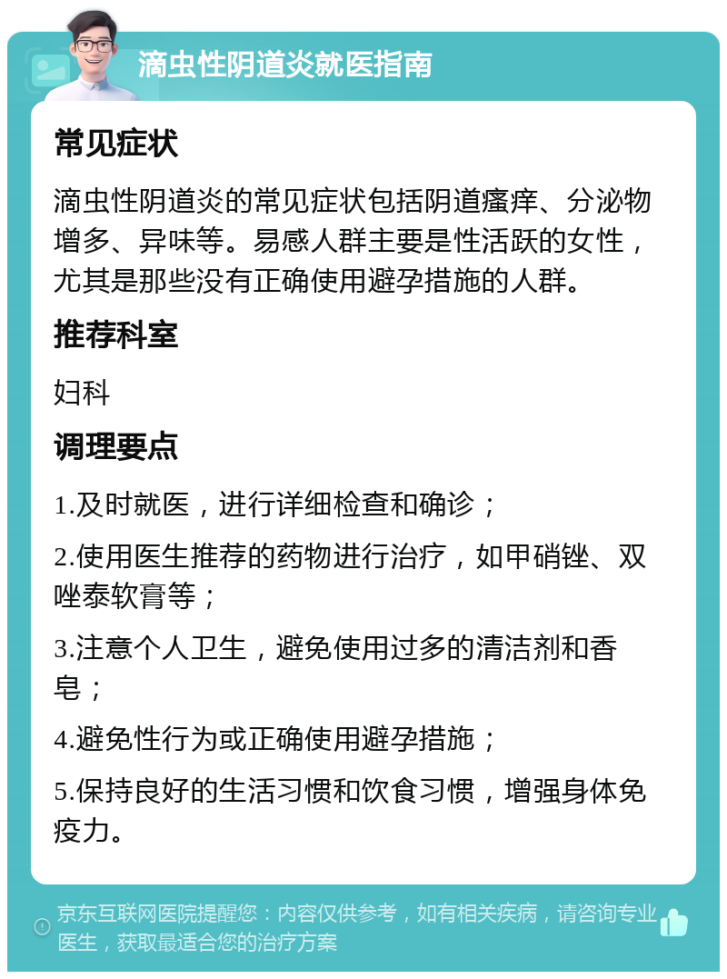 滴虫性阴道炎就医指南 常见症状 滴虫性阴道炎的常见症状包括阴道瘙痒、分泌物增多、异味等。易感人群主要是性活跃的女性，尤其是那些没有正确使用避孕措施的人群。 推荐科室 妇科 调理要点 1.及时就医，进行详细检查和确诊； 2.使用医生推荐的药物进行治疗，如甲硝锉、双唑泰软膏等； 3.注意个人卫生，避免使用过多的清洁剂和香皂； 4.避免性行为或正确使用避孕措施； 5.保持良好的生活习惯和饮食习惯，增强身体免疫力。