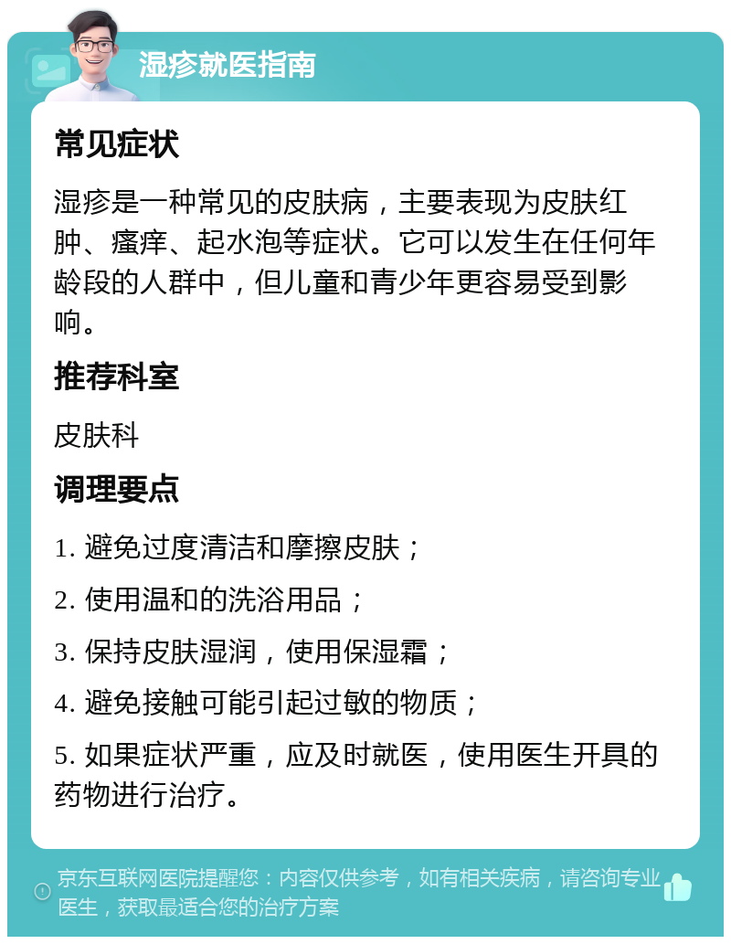 湿疹就医指南 常见症状 湿疹是一种常见的皮肤病，主要表现为皮肤红肿、瘙痒、起水泡等症状。它可以发生在任何年龄段的人群中，但儿童和青少年更容易受到影响。 推荐科室 皮肤科 调理要点 1. 避免过度清洁和摩擦皮肤； 2. 使用温和的洗浴用品； 3. 保持皮肤湿润，使用保湿霜； 4. 避免接触可能引起过敏的物质； 5. 如果症状严重，应及时就医，使用医生开具的药物进行治疗。