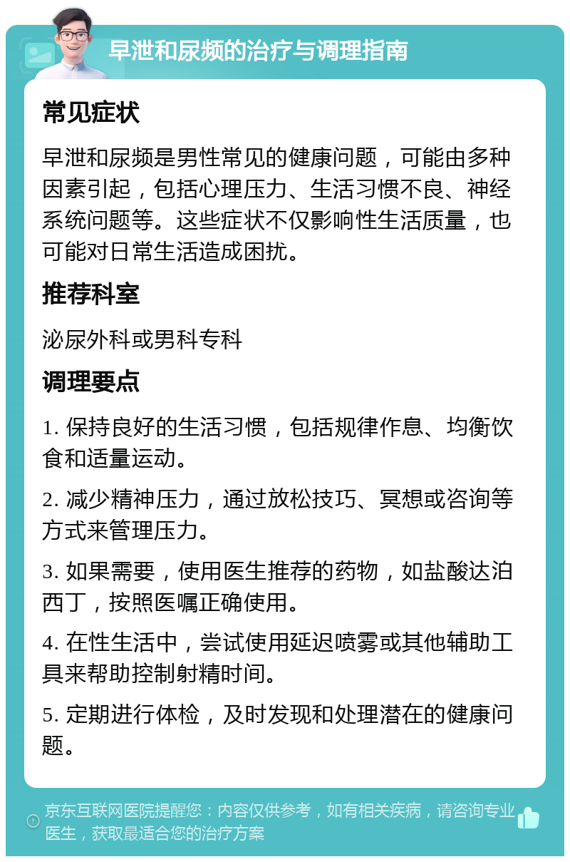 早泄和尿频的治疗与调理指南 常见症状 早泄和尿频是男性常见的健康问题，可能由多种因素引起，包括心理压力、生活习惯不良、神经系统问题等。这些症状不仅影响性生活质量，也可能对日常生活造成困扰。 推荐科室 泌尿外科或男科专科 调理要点 1. 保持良好的生活习惯，包括规律作息、均衡饮食和适量运动。 2. 减少精神压力，通过放松技巧、冥想或咨询等方式来管理压力。 3. 如果需要，使用医生推荐的药物，如盐酸达泊西丁，按照医嘱正确使用。 4. 在性生活中，尝试使用延迟喷雾或其他辅助工具来帮助控制射精时间。 5. 定期进行体检，及时发现和处理潜在的健康问题。