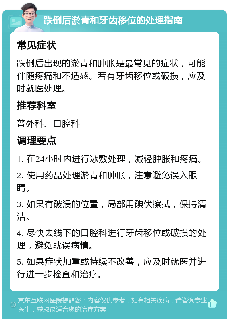 跌倒后淤青和牙齿移位的处理指南 常见症状 跌倒后出现的淤青和肿胀是最常见的症状，可能伴随疼痛和不适感。若有牙齿移位或破损，应及时就医处理。 推荐科室 普外科、口腔科 调理要点 1. 在24小时内进行冰敷处理，减轻肿胀和疼痛。 2. 使用药品处理淤青和肿胀，注意避免误入眼睛。 3. 如果有破溃的位置，局部用碘伏擦拭，保持清洁。 4. 尽快去线下的口腔科进行牙齿移位或破损的处理，避免耽误病情。 5. 如果症状加重或持续不改善，应及时就医并进行进一步检查和治疗。