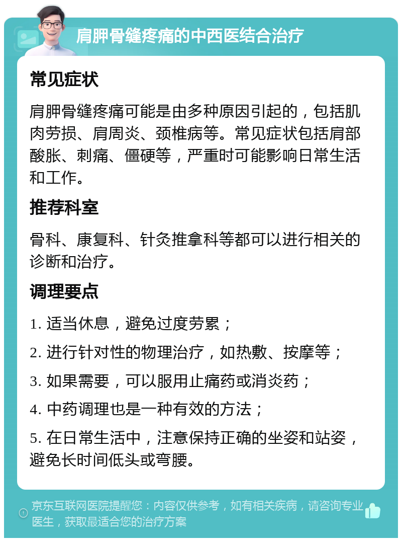 肩胛骨缝疼痛的中西医结合治疗 常见症状 肩胛骨缝疼痛可能是由多种原因引起的，包括肌肉劳损、肩周炎、颈椎病等。常见症状包括肩部酸胀、刺痛、僵硬等，严重时可能影响日常生活和工作。 推荐科室 骨科、康复科、针灸推拿科等都可以进行相关的诊断和治疗。 调理要点 1. 适当休息，避免过度劳累； 2. 进行针对性的物理治疗，如热敷、按摩等； 3. 如果需要，可以服用止痛药或消炎药； 4. 中药调理也是一种有效的方法； 5. 在日常生活中，注意保持正确的坐姿和站姿，避免长时间低头或弯腰。