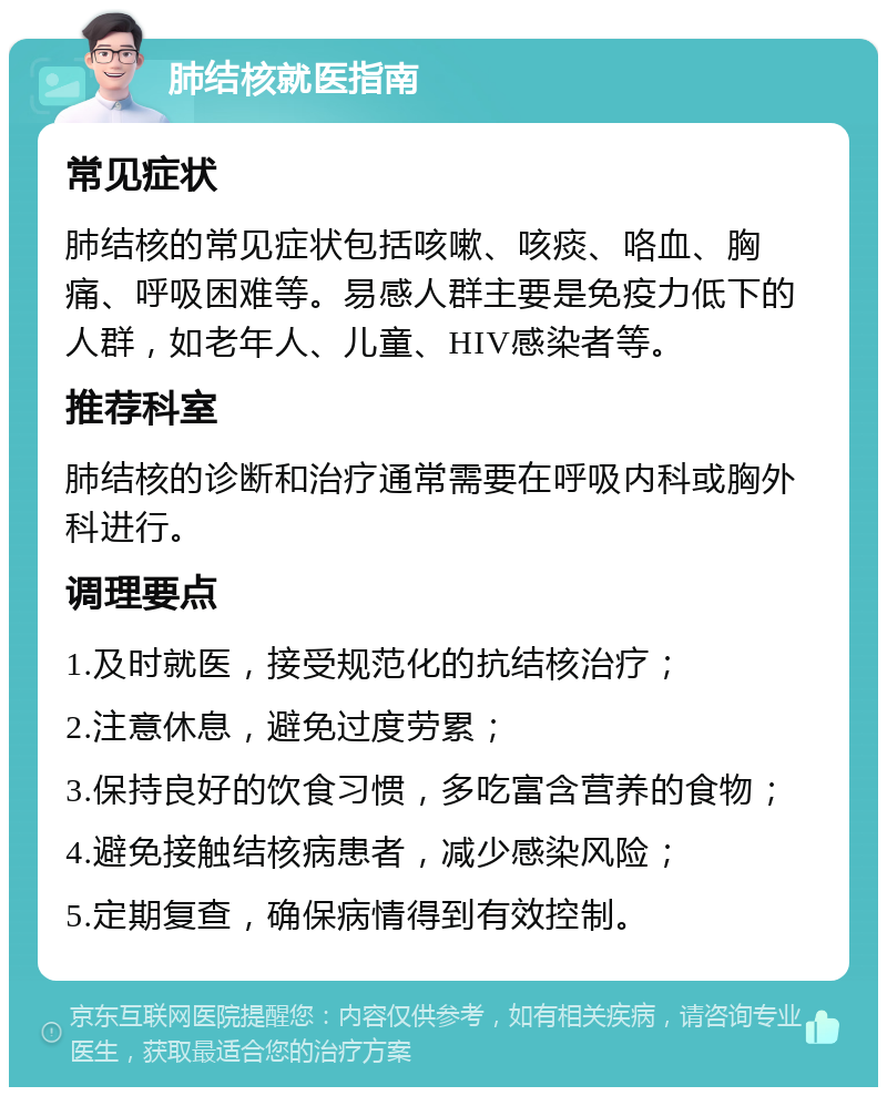 肺结核就医指南 常见症状 肺结核的常见症状包括咳嗽、咳痰、咯血、胸痛、呼吸困难等。易感人群主要是免疫力低下的人群，如老年人、儿童、HIV感染者等。 推荐科室 肺结核的诊断和治疗通常需要在呼吸内科或胸外科进行。 调理要点 1.及时就医，接受规范化的抗结核治疗； 2.注意休息，避免过度劳累； 3.保持良好的饮食习惯，多吃富含营养的食物； 4.避免接触结核病患者，减少感染风险； 5.定期复查，确保病情得到有效控制。