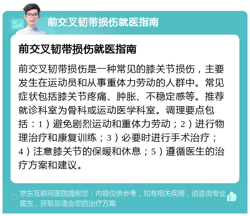 前交叉韧带损伤就医指南 前交叉韧带损伤就医指南 前交叉韧带损伤是一种常见的膝关节损伤，主要发生在运动员和从事重体力劳动的人群中。常见症状包括膝关节疼痛、肿胀、不稳定感等。推荐就诊科室为骨科或运动医学科室。调理要点包括：1）避免剧烈运动和重体力劳动；2）进行物理治疗和康复训练；3）必要时进行手术治疗；4）注意膝关节的保暖和休息；5）遵循医生的治疗方案和建议。