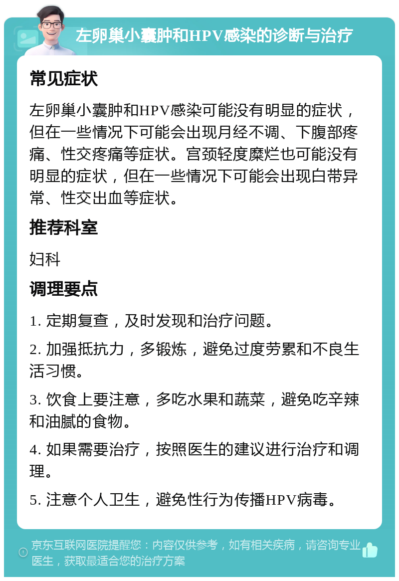 左卵巢小囊肿和HPV感染的诊断与治疗 常见症状 左卵巢小囊肿和HPV感染可能没有明显的症状，但在一些情况下可能会出现月经不调、下腹部疼痛、性交疼痛等症状。宫颈轻度糜烂也可能没有明显的症状，但在一些情况下可能会出现白带异常、性交出血等症状。 推荐科室 妇科 调理要点 1. 定期复查，及时发现和治疗问题。 2. 加强抵抗力，多锻炼，避免过度劳累和不良生活习惯。 3. 饮食上要注意，多吃水果和蔬菜，避免吃辛辣和油腻的食物。 4. 如果需要治疗，按照医生的建议进行治疗和调理。 5. 注意个人卫生，避免性行为传播HPV病毒。