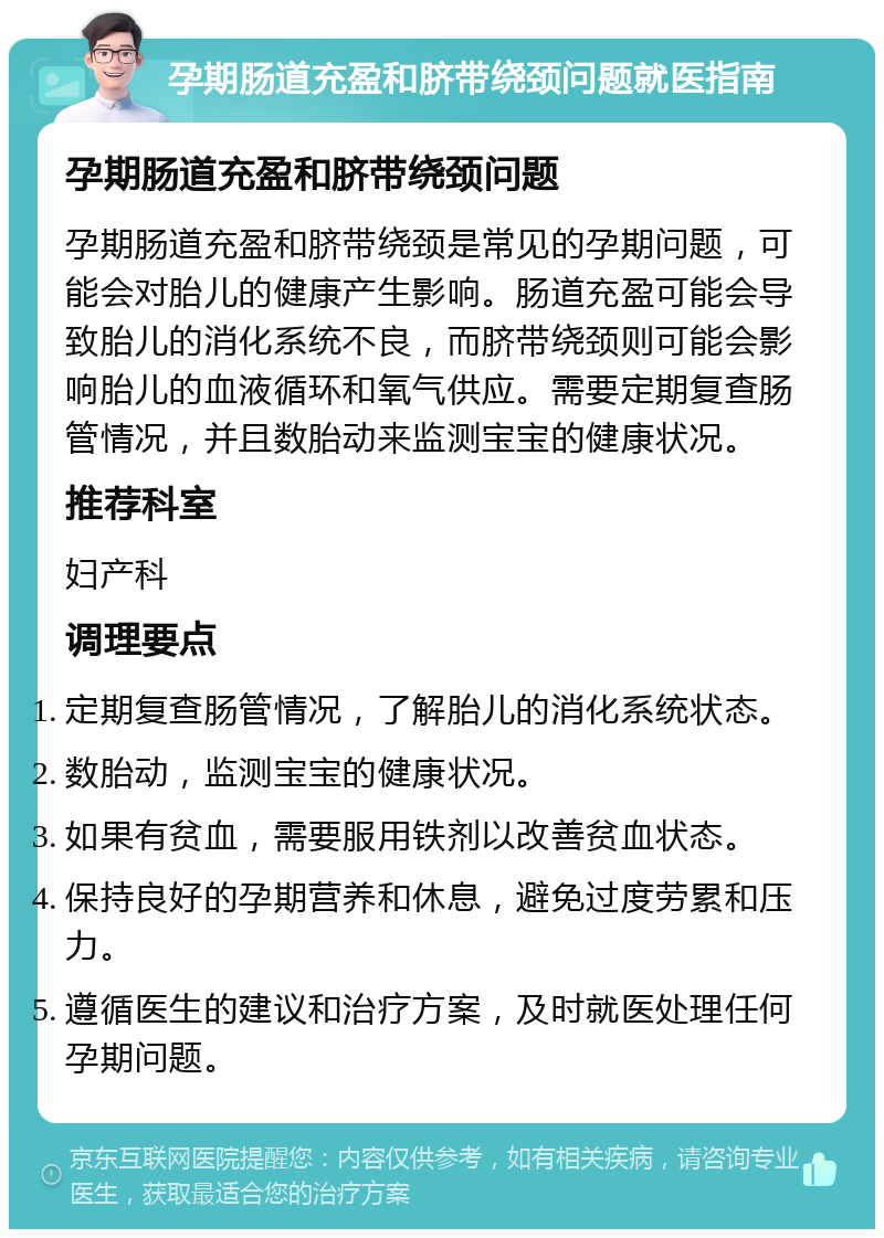 孕期肠道充盈和脐带绕颈问题就医指南 孕期肠道充盈和脐带绕颈问题 孕期肠道充盈和脐带绕颈是常见的孕期问题，可能会对胎儿的健康产生影响。肠道充盈可能会导致胎儿的消化系统不良，而脐带绕颈则可能会影响胎儿的血液循环和氧气供应。需要定期复查肠管情况，并且数胎动来监测宝宝的健康状况。 推荐科室 妇产科 调理要点 定期复查肠管情况，了解胎儿的消化系统状态。 数胎动，监测宝宝的健康状况。 如果有贫血，需要服用铁剂以改善贫血状态。 保持良好的孕期营养和休息，避免过度劳累和压力。 遵循医生的建议和治疗方案，及时就医处理任何孕期问题。