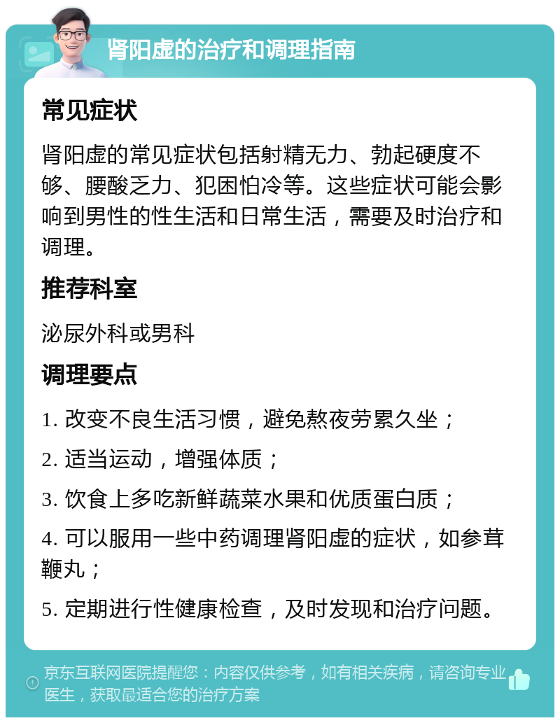 肾阳虚的治疗和调理指南 常见症状 肾阳虚的常见症状包括射精无力、勃起硬度不够、腰酸乏力、犯困怕冷等。这些症状可能会影响到男性的性生活和日常生活，需要及时治疗和调理。 推荐科室 泌尿外科或男科 调理要点 1. 改变不良生活习惯，避免熬夜劳累久坐； 2. 适当运动，增强体质； 3. 饮食上多吃新鲜蔬菜水果和优质蛋白质； 4. 可以服用一些中药调理肾阳虚的症状，如参茸鞭丸； 5. 定期进行性健康检查，及时发现和治疗问题。