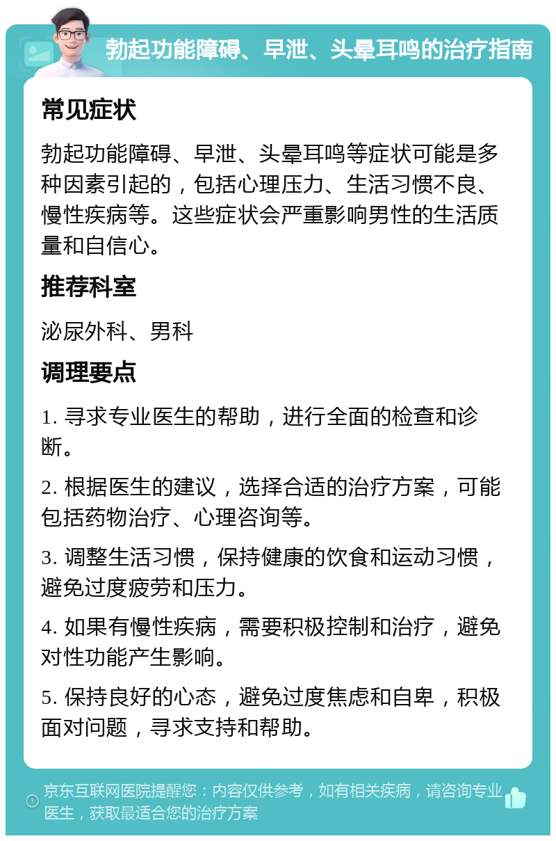 勃起功能障碍、早泄、头晕耳鸣的治疗指南 常见症状 勃起功能障碍、早泄、头晕耳鸣等症状可能是多种因素引起的，包括心理压力、生活习惯不良、慢性疾病等。这些症状会严重影响男性的生活质量和自信心。 推荐科室 泌尿外科、男科 调理要点 1. 寻求专业医生的帮助，进行全面的检查和诊断。 2. 根据医生的建议，选择合适的治疗方案，可能包括药物治疗、心理咨询等。 3. 调整生活习惯，保持健康的饮食和运动习惯，避免过度疲劳和压力。 4. 如果有慢性疾病，需要积极控制和治疗，避免对性功能产生影响。 5. 保持良好的心态，避免过度焦虑和自卑，积极面对问题，寻求支持和帮助。