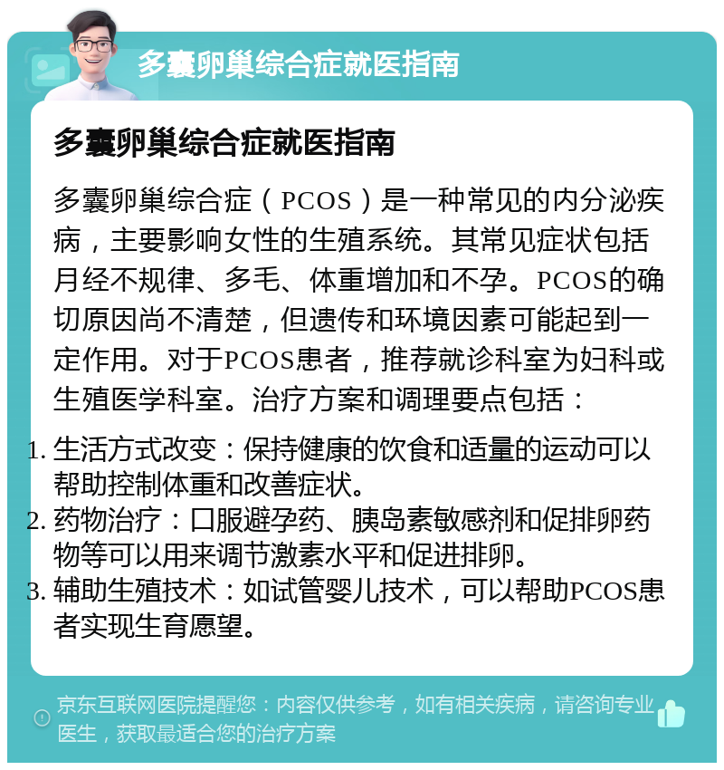 多囊卵巢综合症就医指南 多囊卵巢综合症就医指南 多囊卵巢综合症（PCOS）是一种常见的内分泌疾病，主要影响女性的生殖系统。其常见症状包括月经不规律、多毛、体重增加和不孕。PCOS的确切原因尚不清楚，但遗传和环境因素可能起到一定作用。对于PCOS患者，推荐就诊科室为妇科或生殖医学科室。治疗方案和调理要点包括： 生活方式改变：保持健康的饮食和适量的运动可以帮助控制体重和改善症状。 药物治疗：口服避孕药、胰岛素敏感剂和促排卵药物等可以用来调节激素水平和促进排卵。 辅助生殖技术：如试管婴儿技术，可以帮助PCOS患者实现生育愿望。