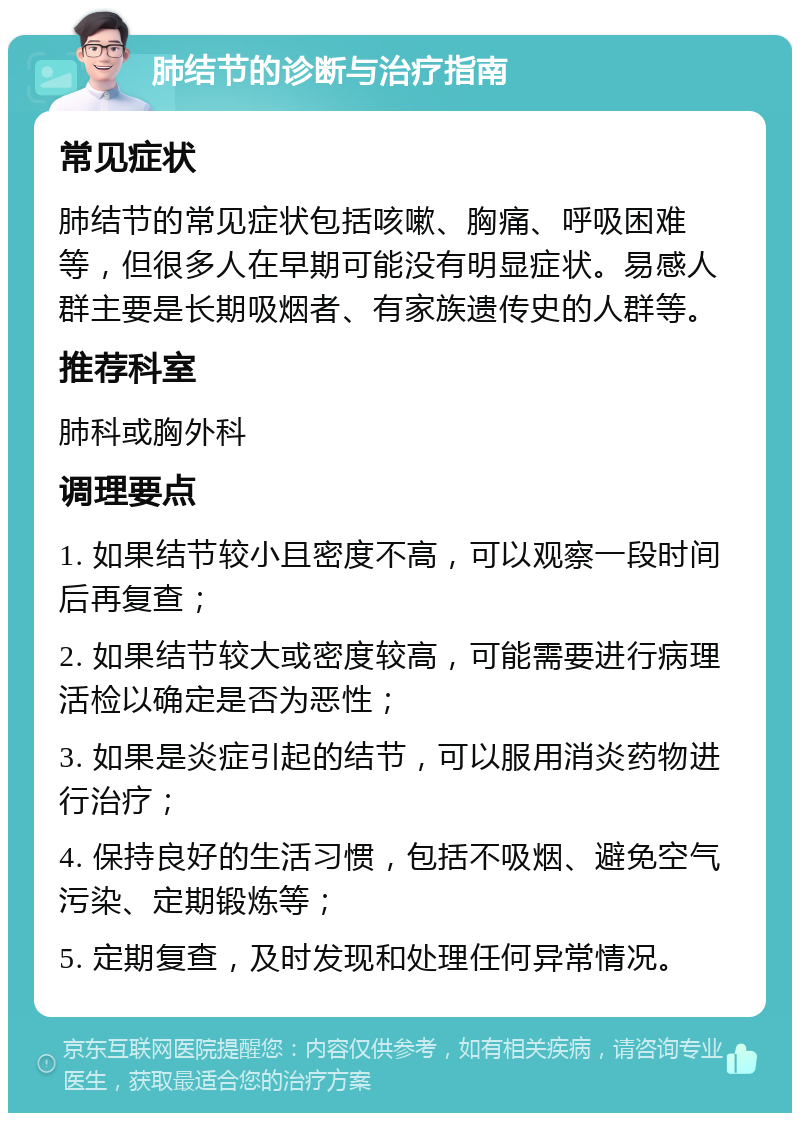 肺结节的诊断与治疗指南 常见症状 肺结节的常见症状包括咳嗽、胸痛、呼吸困难等，但很多人在早期可能没有明显症状。易感人群主要是长期吸烟者、有家族遗传史的人群等。 推荐科室 肺科或胸外科 调理要点 1. 如果结节较小且密度不高，可以观察一段时间后再复查； 2. 如果结节较大或密度较高，可能需要进行病理活检以确定是否为恶性； 3. 如果是炎症引起的结节，可以服用消炎药物进行治疗； 4. 保持良好的生活习惯，包括不吸烟、避免空气污染、定期锻炼等； 5. 定期复查，及时发现和处理任何异常情况。