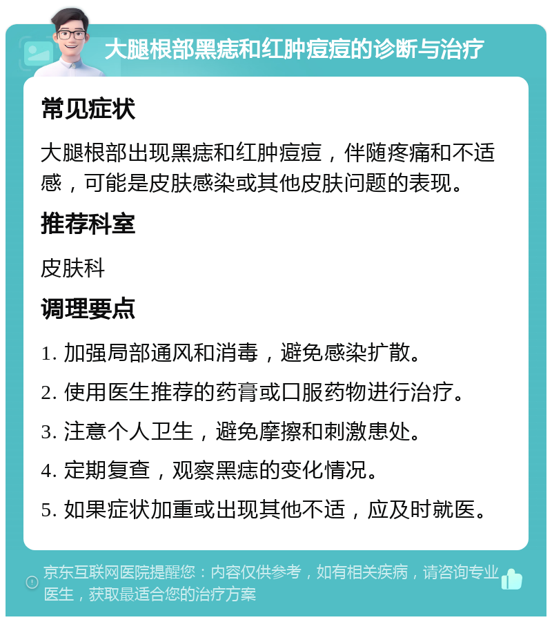 大腿根部黑痣和红肿痘痘的诊断与治疗 常见症状 大腿根部出现黑痣和红肿痘痘，伴随疼痛和不适感，可能是皮肤感染或其他皮肤问题的表现。 推荐科室 皮肤科 调理要点 1. 加强局部通风和消毒，避免感染扩散。 2. 使用医生推荐的药膏或口服药物进行治疗。 3. 注意个人卫生，避免摩擦和刺激患处。 4. 定期复查，观察黑痣的变化情况。 5. 如果症状加重或出现其他不适，应及时就医。