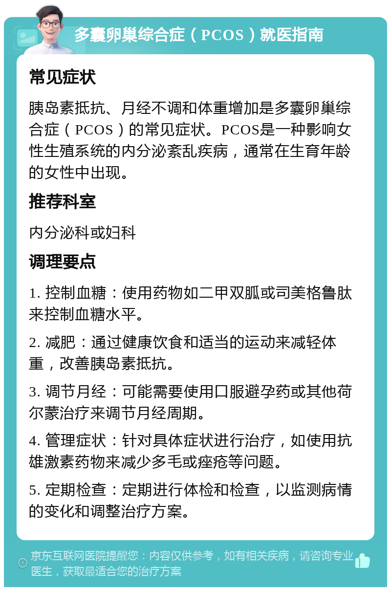 多囊卵巢综合症（PCOS）就医指南 常见症状 胰岛素抵抗、月经不调和体重增加是多囊卵巢综合症（PCOS）的常见症状。PCOS是一种影响女性生殖系统的内分泌紊乱疾病，通常在生育年龄的女性中出现。 推荐科室 内分泌科或妇科 调理要点 1. 控制血糖：使用药物如二甲双胍或司美格鲁肽来控制血糖水平。 2. 减肥：通过健康饮食和适当的运动来减轻体重，改善胰岛素抵抗。 3. 调节月经：可能需要使用口服避孕药或其他荷尔蒙治疗来调节月经周期。 4. 管理症状：针对具体症状进行治疗，如使用抗雄激素药物来减少多毛或痤疮等问题。 5. 定期检查：定期进行体检和检查，以监测病情的变化和调整治疗方案。