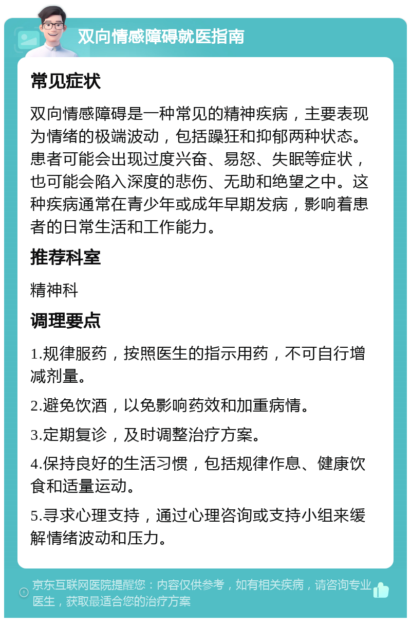 双向情感障碍就医指南 常见症状 双向情感障碍是一种常见的精神疾病，主要表现为情绪的极端波动，包括躁狂和抑郁两种状态。患者可能会出现过度兴奋、易怒、失眠等症状，也可能会陷入深度的悲伤、无助和绝望之中。这种疾病通常在青少年或成年早期发病，影响着患者的日常生活和工作能力。 推荐科室 精神科 调理要点 1.规律服药，按照医生的指示用药，不可自行增减剂量。 2.避免饮酒，以免影响药效和加重病情。 3.定期复诊，及时调整治疗方案。 4.保持良好的生活习惯，包括规律作息、健康饮食和适量运动。 5.寻求心理支持，通过心理咨询或支持小组来缓解情绪波动和压力。