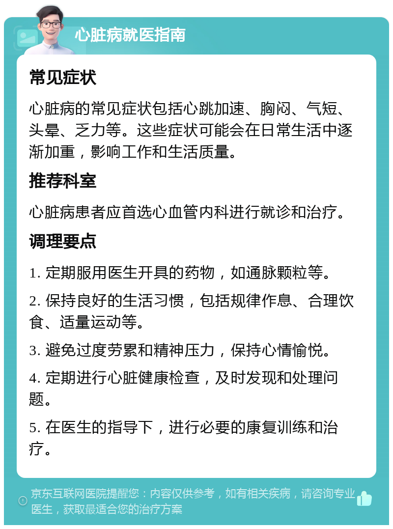 心脏病就医指南 常见症状 心脏病的常见症状包括心跳加速、胸闷、气短、头晕、乏力等。这些症状可能会在日常生活中逐渐加重，影响工作和生活质量。 推荐科室 心脏病患者应首选心血管内科进行就诊和治疗。 调理要点 1. 定期服用医生开具的药物，如通脉颗粒等。 2. 保持良好的生活习惯，包括规律作息、合理饮食、适量运动等。 3. 避免过度劳累和精神压力，保持心情愉悦。 4. 定期进行心脏健康检查，及时发现和处理问题。 5. 在医生的指导下，进行必要的康复训练和治疗。