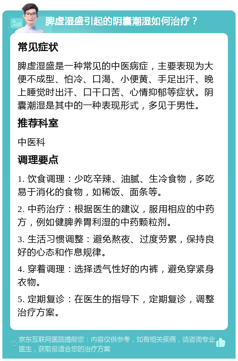 脾虚湿盛引起的阴囊潮湿如何治疗？ 常见症状 脾虚湿盛是一种常见的中医病症，主要表现为大便不成型、怕冷、口渴、小便黄、手足出汗、晚上睡觉时出汗、口干口苦、心情抑郁等症状。阴囊潮湿是其中的一种表现形式，多见于男性。 推荐科室 中医科 调理要点 1. 饮食调理：少吃辛辣、油腻、生冷食物，多吃易于消化的食物，如稀饭、面条等。 2. 中药治疗：根据医生的建议，服用相应的中药方，例如健脾养胃利湿的中药颗粒剂。 3. 生活习惯调整：避免熬夜、过度劳累，保持良好的心态和作息规律。 4. 穿着调理：选择透气性好的内裤，避免穿紧身衣物。 5. 定期复诊：在医生的指导下，定期复诊，调整治疗方案。