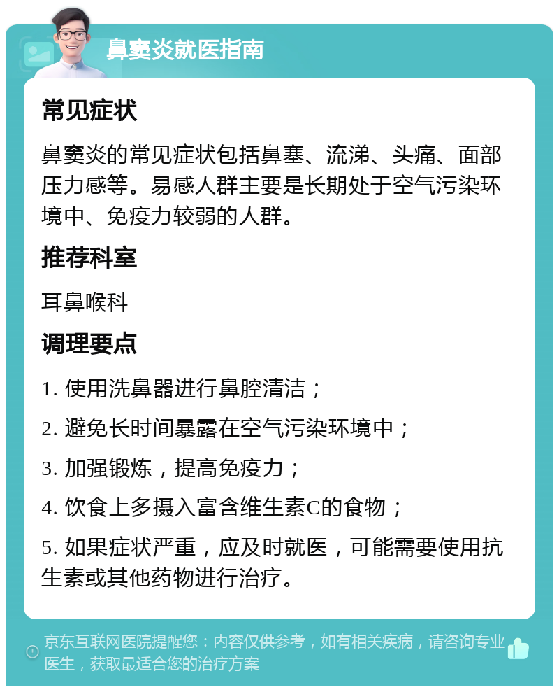 鼻窦炎就医指南 常见症状 鼻窦炎的常见症状包括鼻塞、流涕、头痛、面部压力感等。易感人群主要是长期处于空气污染环境中、免疫力较弱的人群。 推荐科室 耳鼻喉科 调理要点 1. 使用洗鼻器进行鼻腔清洁； 2. 避免长时间暴露在空气污染环境中； 3. 加强锻炼，提高免疫力； 4. 饮食上多摄入富含维生素C的食物； 5. 如果症状严重，应及时就医，可能需要使用抗生素或其他药物进行治疗。