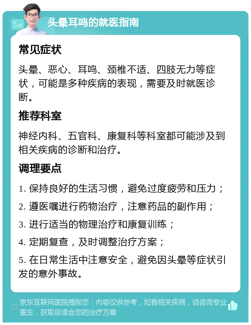 头晕耳鸣的就医指南 常见症状 头晕、恶心、耳鸣、颈椎不适、四肢无力等症状，可能是多种疾病的表现，需要及时就医诊断。 推荐科室 神经内科、五官科、康复科等科室都可能涉及到相关疾病的诊断和治疗。 调理要点 1. 保持良好的生活习惯，避免过度疲劳和压力； 2. 遵医嘱进行药物治疗，注意药品的副作用； 3. 进行适当的物理治疗和康复训练； 4. 定期复查，及时调整治疗方案； 5. 在日常生活中注意安全，避免因头晕等症状引发的意外事故。