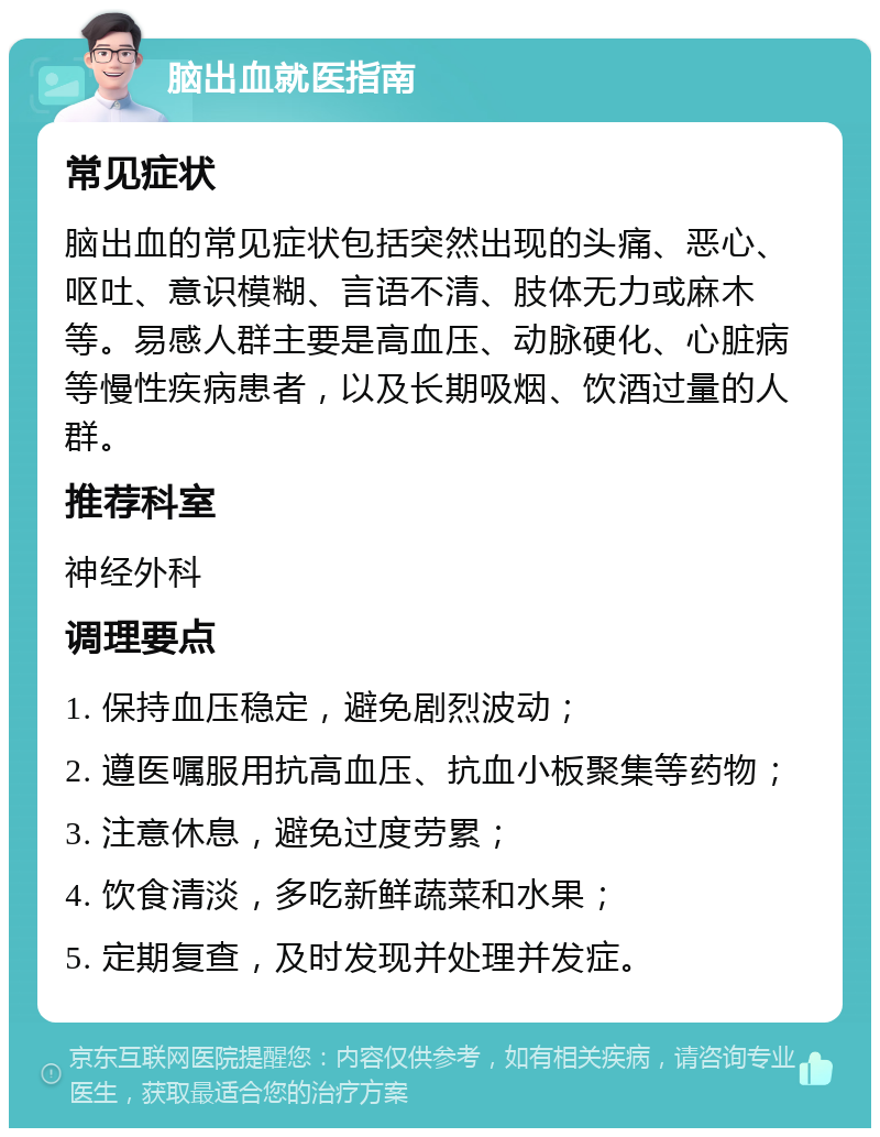 脑出血就医指南 常见症状 脑出血的常见症状包括突然出现的头痛、恶心、呕吐、意识模糊、言语不清、肢体无力或麻木等。易感人群主要是高血压、动脉硬化、心脏病等慢性疾病患者，以及长期吸烟、饮酒过量的人群。 推荐科室 神经外科 调理要点 1. 保持血压稳定，避免剧烈波动； 2. 遵医嘱服用抗高血压、抗血小板聚集等药物； 3. 注意休息，避免过度劳累； 4. 饮食清淡，多吃新鲜蔬菜和水果； 5. 定期复查，及时发现并处理并发症。