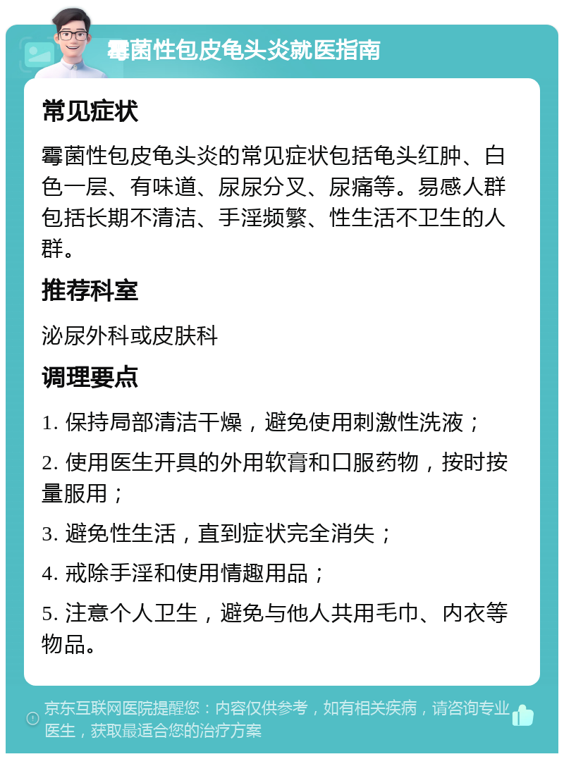 霉菌性包皮龟头炎就医指南 常见症状 霉菌性包皮龟头炎的常见症状包括龟头红肿、白色一层、有味道、尿尿分叉、尿痛等。易感人群包括长期不清洁、手淫频繁、性生活不卫生的人群。 推荐科室 泌尿外科或皮肤科 调理要点 1. 保持局部清洁干燥，避免使用刺激性洗液； 2. 使用医生开具的外用软膏和口服药物，按时按量服用； 3. 避免性生活，直到症状完全消失； 4. 戒除手淫和使用情趣用品； 5. 注意个人卫生，避免与他人共用毛巾、内衣等物品。