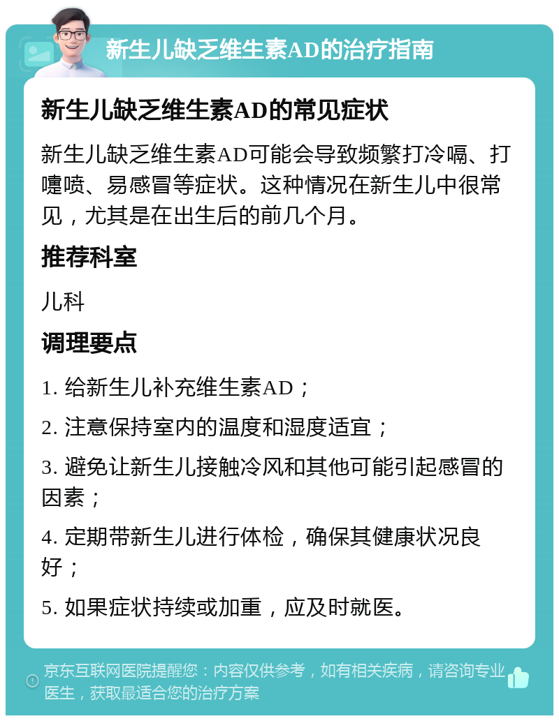 新生儿缺乏维生素AD的治疗指南 新生儿缺乏维生素AD的常见症状 新生儿缺乏维生素AD可能会导致频繁打冷嗝、打嚏喷、易感冒等症状。这种情况在新生儿中很常见，尤其是在出生后的前几个月。 推荐科室 儿科 调理要点 1. 给新生儿补充维生素AD； 2. 注意保持室内的温度和湿度适宜； 3. 避免让新生儿接触冷风和其他可能引起感冒的因素； 4. 定期带新生儿进行体检，确保其健康状况良好； 5. 如果症状持续或加重，应及时就医。