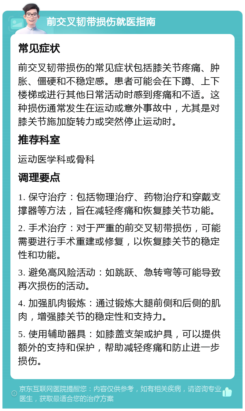 前交叉韧带损伤就医指南 常见症状 前交叉韧带损伤的常见症状包括膝关节疼痛、肿胀、僵硬和不稳定感。患者可能会在下蹲、上下楼梯或进行其他日常活动时感到疼痛和不适。这种损伤通常发生在运动或意外事故中，尤其是对膝关节施加旋转力或突然停止运动时。 推荐科室 运动医学科或骨科 调理要点 1. 保守治疗：包括物理治疗、药物治疗和穿戴支撑器等方法，旨在减轻疼痛和恢复膝关节功能。 2. 手术治疗：对于严重的前交叉韧带损伤，可能需要进行手术重建或修复，以恢复膝关节的稳定性和功能。 3. 避免高风险活动：如跳跃、急转弯等可能导致再次损伤的活动。 4. 加强肌肉锻炼：通过锻炼大腿前侧和后侧的肌肉，增强膝关节的稳定性和支持力。 5. 使用辅助器具：如膝盖支架或护具，可以提供额外的支持和保护，帮助减轻疼痛和防止进一步损伤。