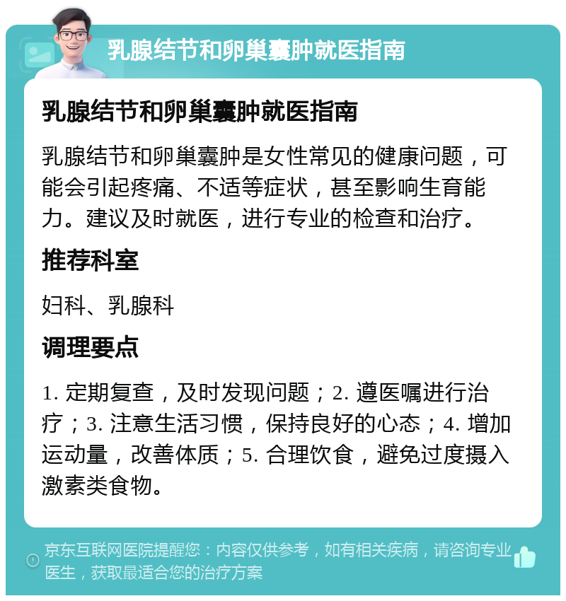 乳腺结节和卵巢囊肿就医指南 乳腺结节和卵巢囊肿就医指南 乳腺结节和卵巢囊肿是女性常见的健康问题，可能会引起疼痛、不适等症状，甚至影响生育能力。建议及时就医，进行专业的检查和治疗。 推荐科室 妇科、乳腺科 调理要点 1. 定期复查，及时发现问题；2. 遵医嘱进行治疗；3. 注意生活习惯，保持良好的心态；4. 增加运动量，改善体质；5. 合理饮食，避免过度摄入激素类食物。