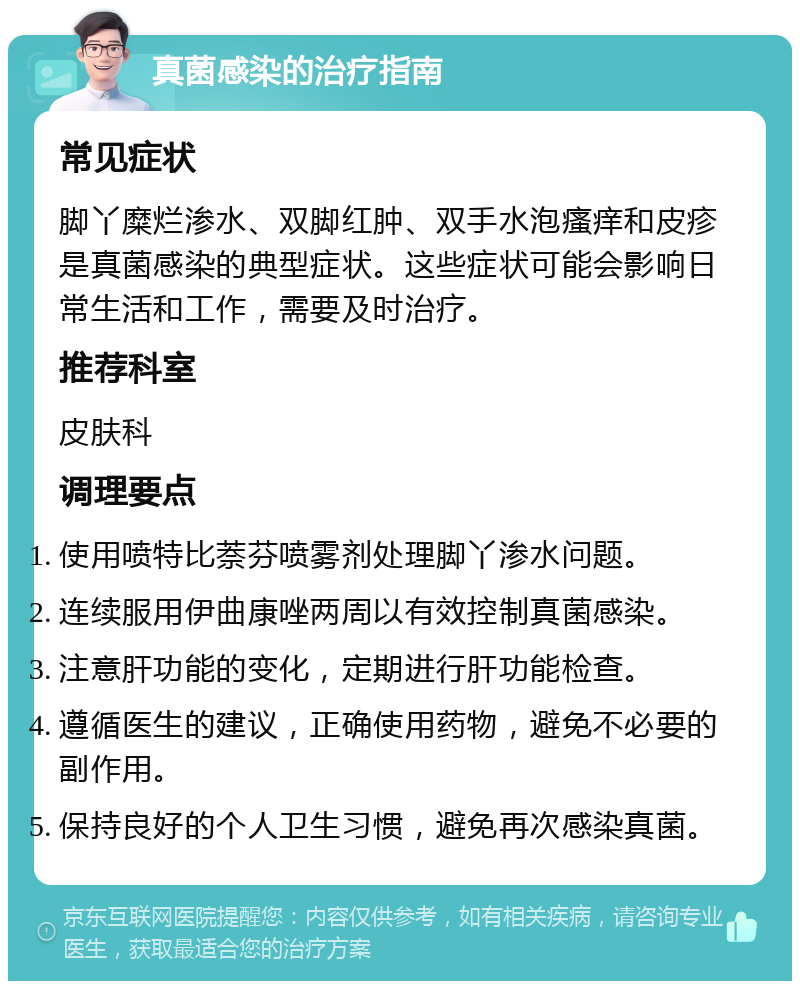 真菌感染的治疗指南 常见症状 脚丫糜烂渗水、双脚红肿、双手水泡瘙痒和皮疹是真菌感染的典型症状。这些症状可能会影响日常生活和工作，需要及时治疗。 推荐科室 皮肤科 调理要点 使用喷特比萘芬喷雾剂处理脚丫渗水问题。 连续服用伊曲康唑两周以有效控制真菌感染。 注意肝功能的变化，定期进行肝功能检查。 遵循医生的建议，正确使用药物，避免不必要的副作用。 保持良好的个人卫生习惯，避免再次感染真菌。