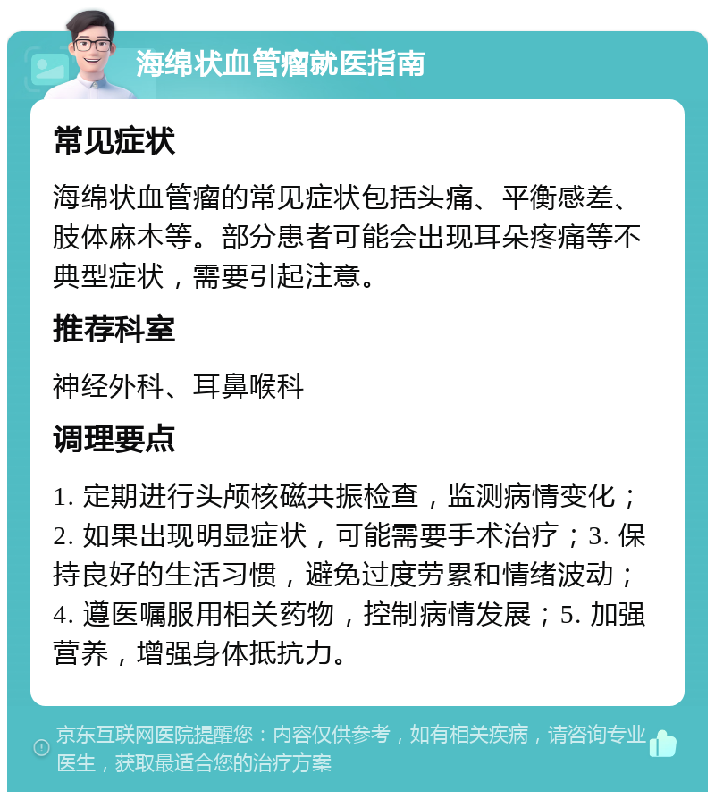 海绵状血管瘤就医指南 常见症状 海绵状血管瘤的常见症状包括头痛、平衡感差、肢体麻木等。部分患者可能会出现耳朵疼痛等不典型症状，需要引起注意。 推荐科室 神经外科、耳鼻喉科 调理要点 1. 定期进行头颅核磁共振检查，监测病情变化；2. 如果出现明显症状，可能需要手术治疗；3. 保持良好的生活习惯，避免过度劳累和情绪波动；4. 遵医嘱服用相关药物，控制病情发展；5. 加强营养，增强身体抵抗力。