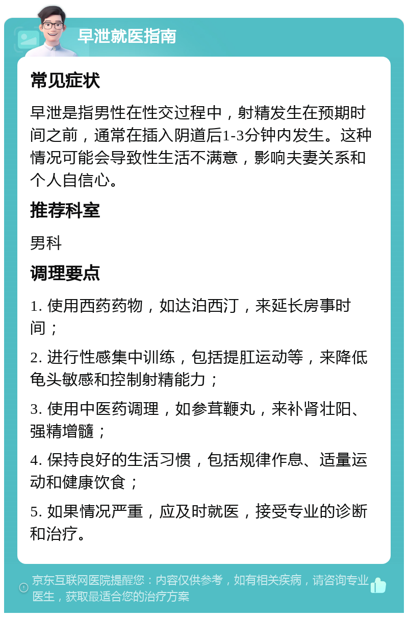 早泄就医指南 常见症状 早泄是指男性在性交过程中，射精发生在预期时间之前，通常在插入阴道后1-3分钟内发生。这种情况可能会导致性生活不满意，影响夫妻关系和个人自信心。 推荐科室 男科 调理要点 1. 使用西药药物，如达泊西汀，来延长房事时间； 2. 进行性感集中训练，包括提肛运动等，来降低龟头敏感和控制射精能力； 3. 使用中医药调理，如参茸鞭丸，来补肾壮阳、强精增髓； 4. 保持良好的生活习惯，包括规律作息、适量运动和健康饮食； 5. 如果情况严重，应及时就医，接受专业的诊断和治疗。