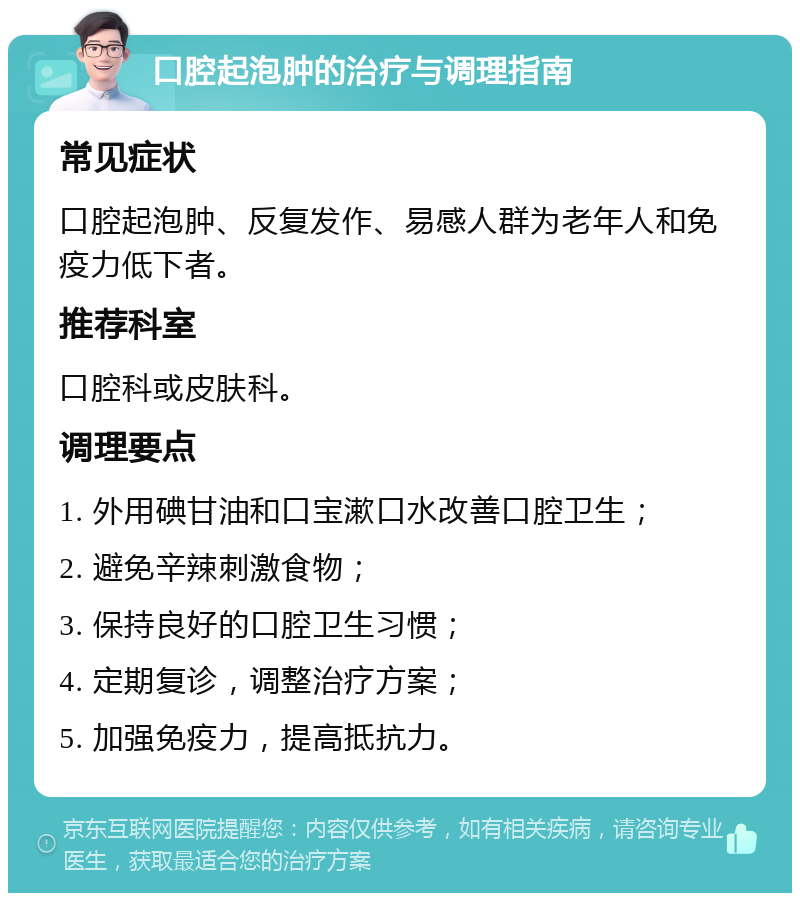 口腔起泡肿的治疗与调理指南 常见症状 口腔起泡肿、反复发作、易感人群为老年人和免疫力低下者。 推荐科室 口腔科或皮肤科。 调理要点 1. 外用碘甘油和口宝漱口水改善口腔卫生； 2. 避免辛辣刺激食物； 3. 保持良好的口腔卫生习惯； 4. 定期复诊，调整治疗方案； 5. 加强免疫力，提高抵抗力。